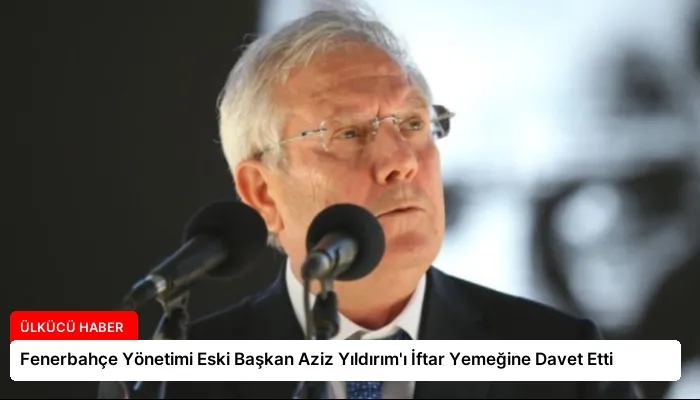 Fenerbahçe Yönetimi Eski Başkan Aziz Yıldırım’ı İftar Yemeğine Davet Etti