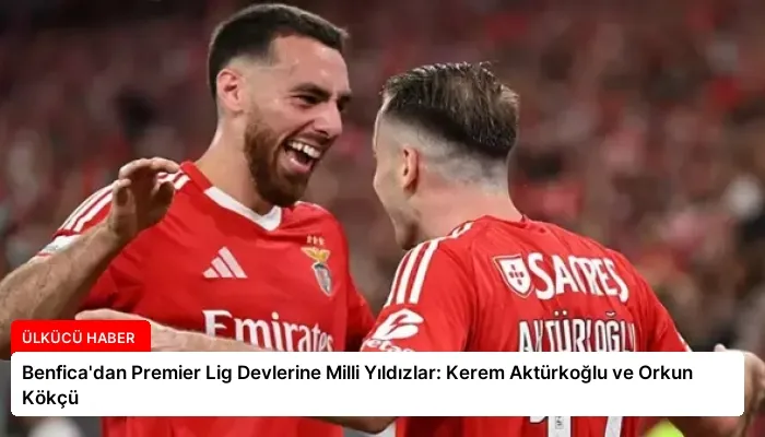 Benfica’dan Premier Lig Devlerine Milli Yıldızlar: Kerem Aktürkoğlu ve Orkun Kökçü