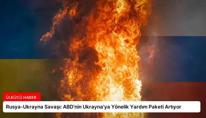 Rusya-Ukrayna Savaşı: ABD’nin Ukrayna’ya Yönelik Yardım Paketi Artıyor