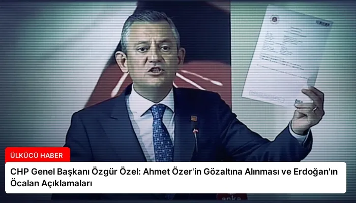 CHP Genel Başkanı Özgür Özel: Ahmet Özer’in Gözaltına Alınması ve Erdoğan’ın Öcalan Açıklamaları