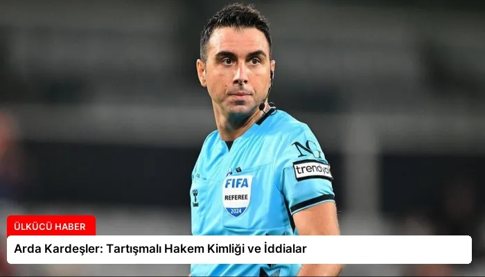 Arda Kardeşler: Tartışmalı Hakem Kimliği ve İddialar