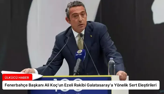Fenerbahçe Başkanı Ali Koç’un Ezeli Rakibi Galatasaray’a Yönelik Sert Eleştirileri