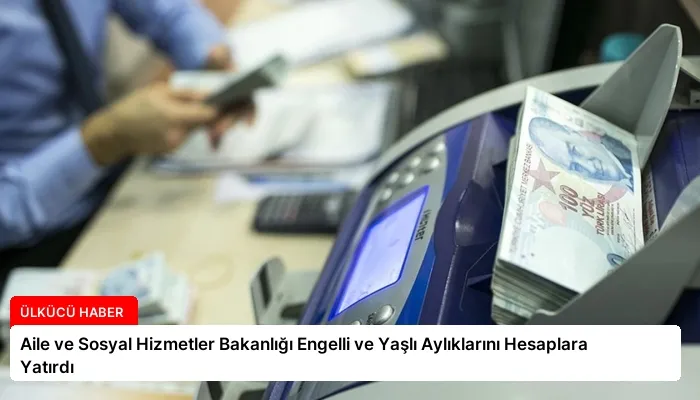 Aile ve Sosyal Hizmetler Bakanlığı Engelli ve Yaşlı Aylıklarını Hesaplara Yatırdı
