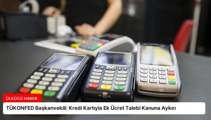 TÜKONFED Başkanvekili: Kredi Kartıyla Ek Ücret Talebi Kanuna Aykırı