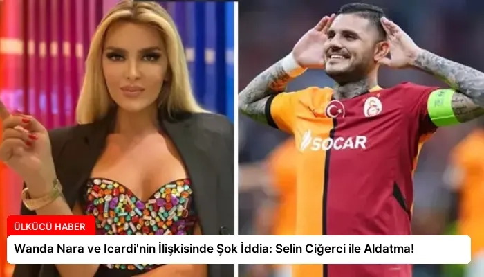 Wanda Nara ve Icardi’nin İlişkisinde Şok İddia: Selin Ciğerci ile Aldatma!