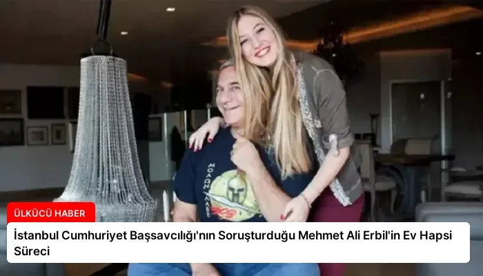 İstanbul Cumhuriyet Başsavcılığı’nın Soruşturduğu Mehmet Ali Erbil’in Ev Hapsi Süreci