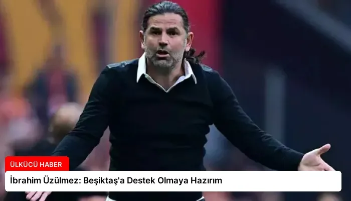 İbrahim Üzülmez: Beşiktaş’a Destek Olmaya Hazırım