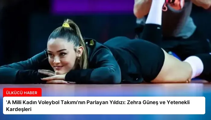 ‘A Milli Kadın Voleybol Takımı’nın Parlayan Yıldızı: Zehra Güneş ve Yetenekli Kardeşleri