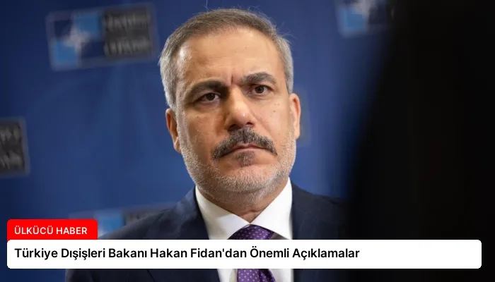 Türkiye Dışişleri Bakanı Hakan Fidan’dan Önemli Açıklamalar