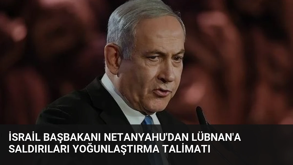 İsrail Başbakanı Netanyahu’dan Lübnan’a Saldırıları Yoğunlaştırma Talimatı