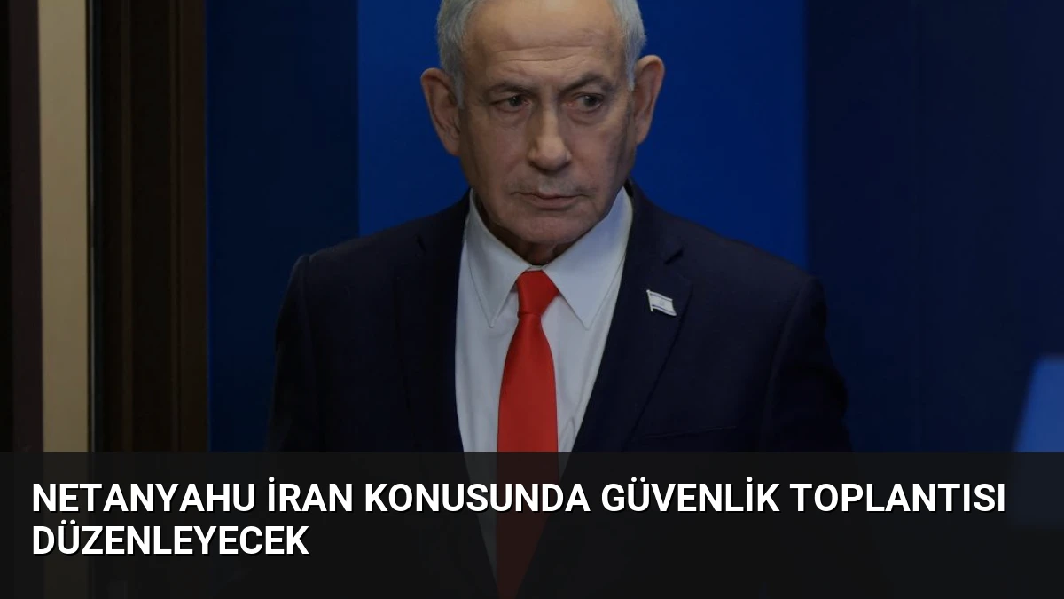 Netanyahu İran Konusunda Güvenlik Toplantısı Düzenleyecek